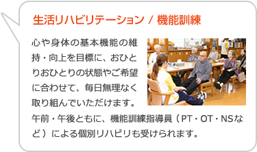 生活リハビリテーション/機能訓練　心や身体の基本機能の維持・向上を目標に、おひとりおひとりの状態やご希望に合わせて、毎日無理なく取り組んでいただけます。午前・午後ともに、機能訓練指導員（PT・OT・NSなど）による個別リハビリも受けられます。